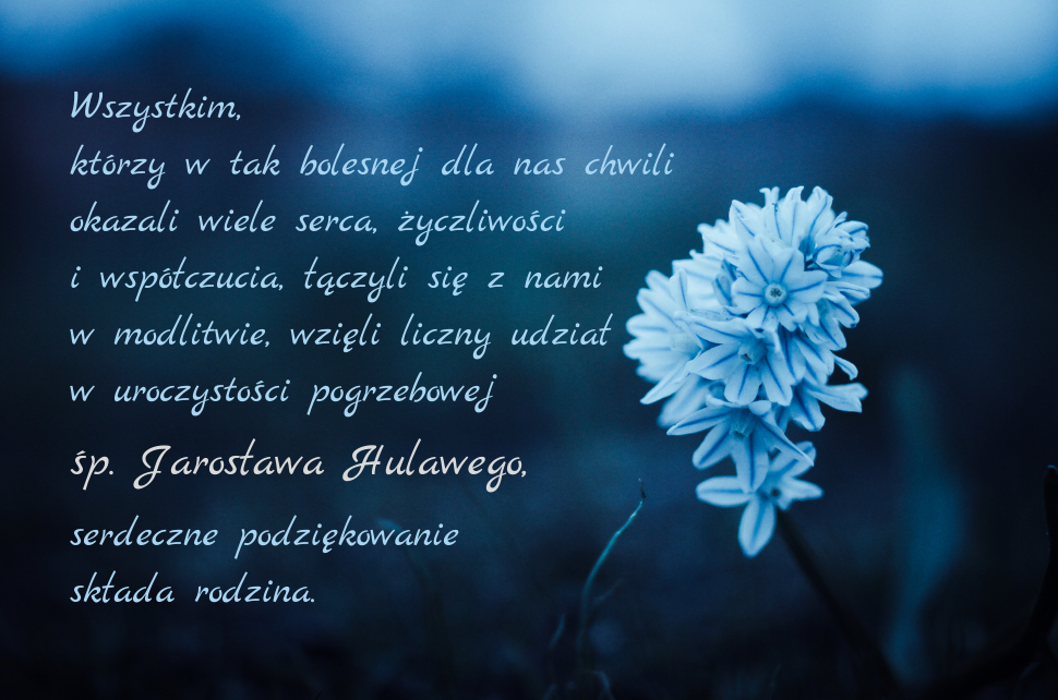 Wszystkim, którzy w tak bolesnej dla nas chwili okazali wiele serca, życzliwości i współczucia, łączyli się z nami w modlitwie, wzięli liczny udział w uroczystości pogrzebowej śp. Jarosława Hulawego, serdeczne podziękowanie składa rodzina.
